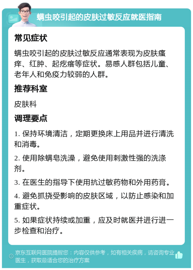 螨虫咬引起的皮肤过敏反应就医指南 常见症状 螨虫咬引起的皮肤过敏反应通常表现为皮肤瘙痒、红肿、起疙瘩等症状。易感人群包括儿童、老年人和免疫力较弱的人群。 推荐科室 皮肤科 调理要点 1. 保持环境清洁，定期更换床上用品并进行清洗和消毒。 2. 使用除螨皂洗澡，避免使用刺激性强的洗涤剂。 3. 在医生的指导下使用抗过敏药物和外用药膏。 4. 避免抓挠受影响的皮肤区域，以防止感染和加重症状。 5. 如果症状持续或加重，应及时就医并进行进一步检查和治疗。