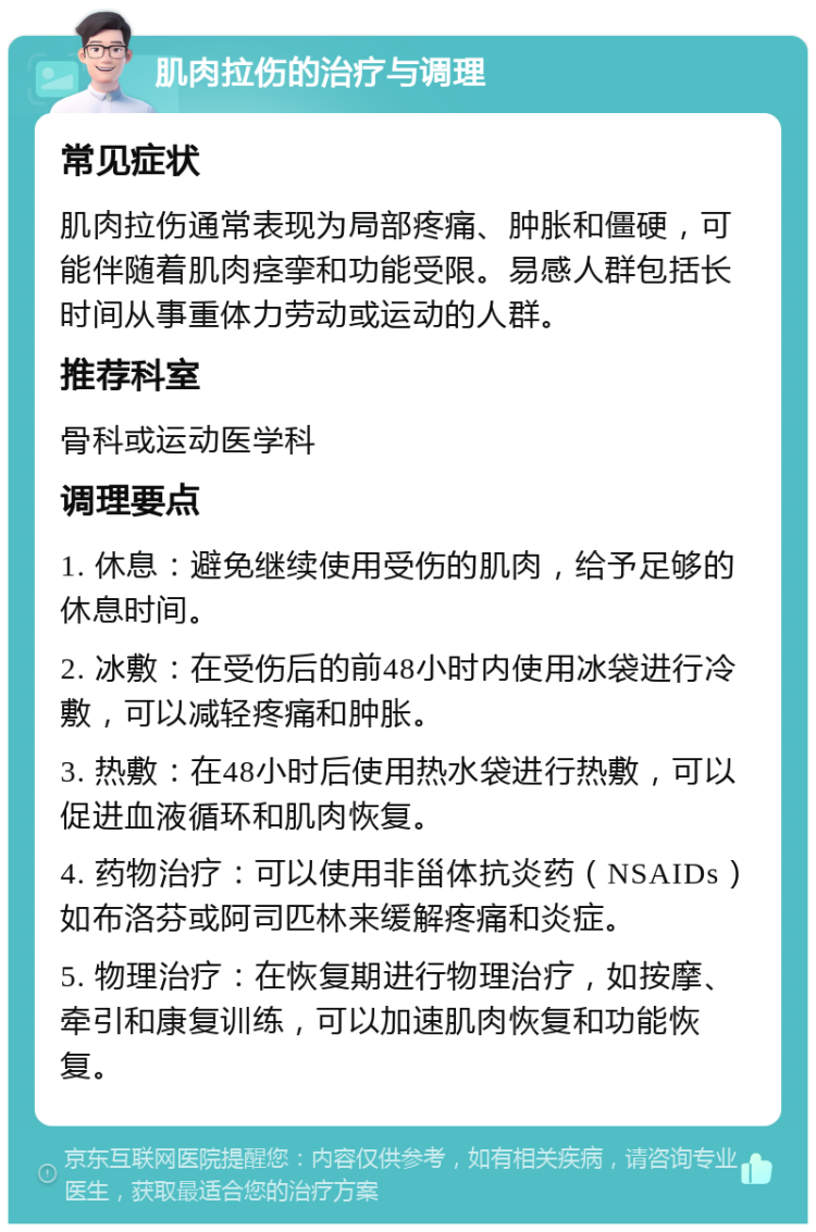 肌肉拉伤的治疗与调理 常见症状 肌肉拉伤通常表现为局部疼痛、肿胀和僵硬，可能伴随着肌肉痉挛和功能受限。易感人群包括长时间从事重体力劳动或运动的人群。 推荐科室 骨科或运动医学科 调理要点 1. 休息：避免继续使用受伤的肌肉，给予足够的休息时间。 2. 冰敷：在受伤后的前48小时内使用冰袋进行冷敷，可以减轻疼痛和肿胀。 3. 热敷：在48小时后使用热水袋进行热敷，可以促进血液循环和肌肉恢复。 4. 药物治疗：可以使用非甾体抗炎药（NSAIDs）如布洛芬或阿司匹林来缓解疼痛和炎症。 5. 物理治疗：在恢复期进行物理治疗，如按摩、牵引和康复训练，可以加速肌肉恢复和功能恢复。