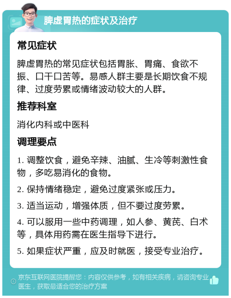 脾虚胃热的症状及治疗 常见症状 脾虚胃热的常见症状包括胃胀、胃痛、食欲不振、口干口苦等。易感人群主要是长期饮食不规律、过度劳累或情绪波动较大的人群。 推荐科室 消化内科或中医科 调理要点 1. 调整饮食，避免辛辣、油腻、生冷等刺激性食物，多吃易消化的食物。 2. 保持情绪稳定，避免过度紧张或压力。 3. 适当运动，增强体质，但不要过度劳累。 4. 可以服用一些中药调理，如人参、黄芪、白术等，具体用药需在医生指导下进行。 5. 如果症状严重，应及时就医，接受专业治疗。