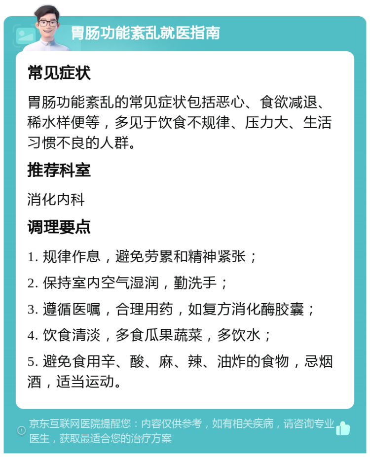 胃肠功能紊乱就医指南 常见症状 胃肠功能紊乱的常见症状包括恶心、食欲减退、稀水样便等，多见于饮食不规律、压力大、生活习惯不良的人群。 推荐科室 消化内科 调理要点 1. 规律作息，避免劳累和精神紧张； 2. 保持室内空气湿润，勤洗手； 3. 遵循医嘱，合理用药，如复方消化酶胶囊； 4. 饮食清淡，多食瓜果蔬菜，多饮水； 5. 避免食用辛、酸、麻、辣、油炸的食物，忌烟酒，适当运动。