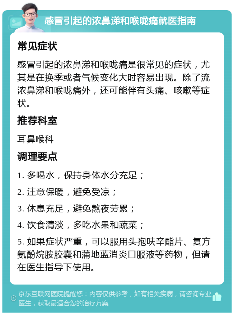 感冒引起的浓鼻涕和喉咙痛就医指南 常见症状 感冒引起的浓鼻涕和喉咙痛是很常见的症状，尤其是在换季或者气候变化大时容易出现。除了流浓鼻涕和喉咙痛外，还可能伴有头痛、咳嗽等症状。 推荐科室 耳鼻喉科 调理要点 1. 多喝水，保持身体水分充足； 2. 注意保暖，避免受凉； 3. 休息充足，避免熬夜劳累； 4. 饮食清淡，多吃水果和蔬菜； 5. 如果症状严重，可以服用头孢呋辛酯片、复方氨酚烷胺胶囊和蒲地蓝消炎口服液等药物，但请在医生指导下使用。