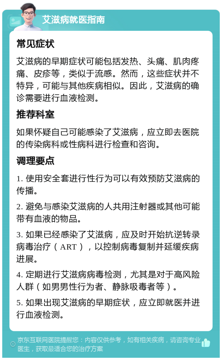 艾滋病就医指南 常见症状 艾滋病的早期症状可能包括发热、头痛、肌肉疼痛、皮疹等，类似于流感。然而，这些症状并不特异，可能与其他疾病相似。因此，艾滋病的确诊需要进行血液检测。 推荐科室 如果怀疑自己可能感染了艾滋病，应立即去医院的传染病科或性病科进行检查和咨询。 调理要点 1. 使用安全套进行性行为可以有效预防艾滋病的传播。 2. 避免与感染艾滋病的人共用注射器或其他可能带有血液的物品。 3. 如果已经感染了艾滋病，应及时开始抗逆转录病毒治疗（ART），以控制病毒复制并延缓疾病进展。 4. 定期进行艾滋病病毒检测，尤其是对于高风险人群（如男男性行为者、静脉吸毒者等）。 5. 如果出现艾滋病的早期症状，应立即就医并进行血液检测。