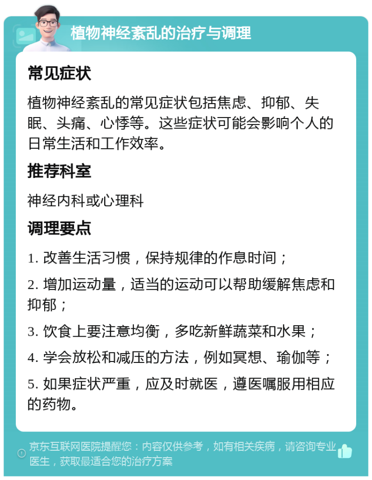 植物神经紊乱的治疗与调理 常见症状 植物神经紊乱的常见症状包括焦虑、抑郁、失眠、头痛、心悸等。这些症状可能会影响个人的日常生活和工作效率。 推荐科室 神经内科或心理科 调理要点 1. 改善生活习惯，保持规律的作息时间； 2. 增加运动量，适当的运动可以帮助缓解焦虑和抑郁； 3. 饮食上要注意均衡，多吃新鲜蔬菜和水果； 4. 学会放松和减压的方法，例如冥想、瑜伽等； 5. 如果症状严重，应及时就医，遵医嘱服用相应的药物。