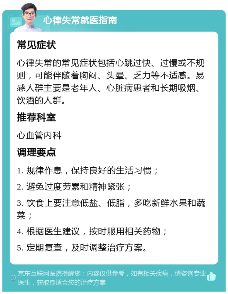 心律失常就医指南 常见症状 心律失常的常见症状包括心跳过快、过慢或不规则，可能伴随着胸闷、头晕、乏力等不适感。易感人群主要是老年人、心脏病患者和长期吸烟、饮酒的人群。 推荐科室 心血管内科 调理要点 1. 规律作息，保持良好的生活习惯； 2. 避免过度劳累和精神紧张； 3. 饮食上要注意低盐、低脂，多吃新鲜水果和蔬菜； 4. 根据医生建议，按时服用相关药物； 5. 定期复查，及时调整治疗方案。