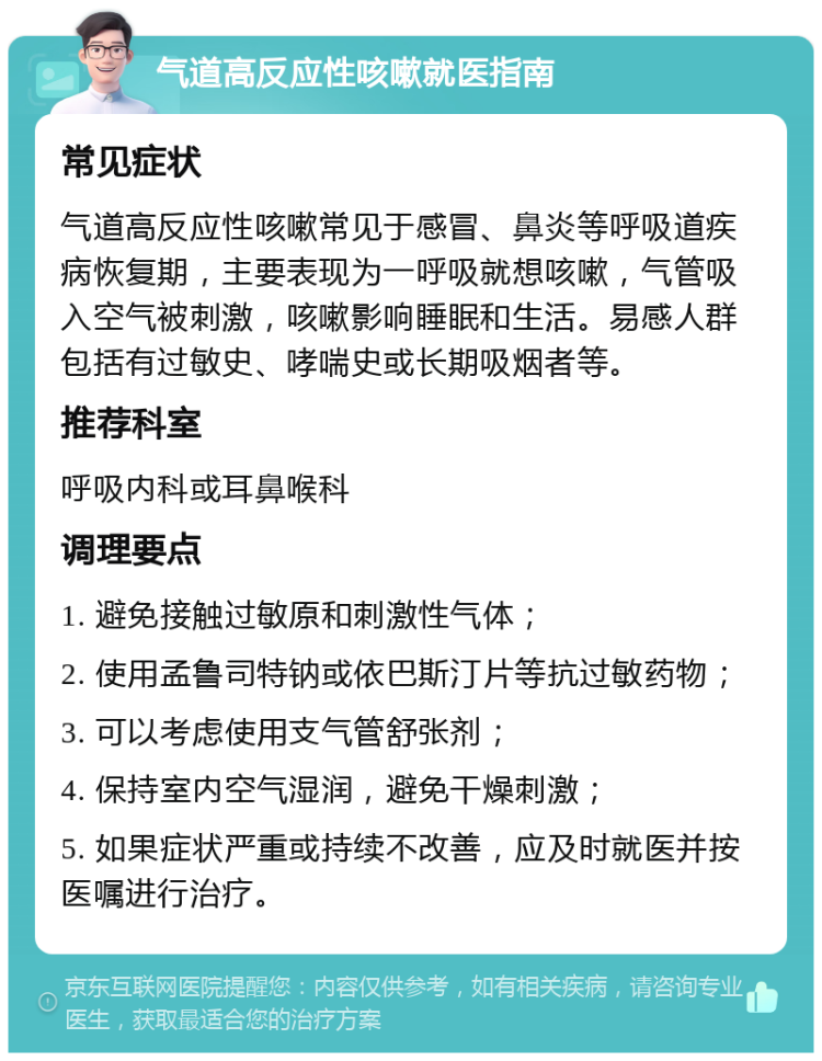 气道高反应性咳嗽就医指南 常见症状 气道高反应性咳嗽常见于感冒、鼻炎等呼吸道疾病恢复期，主要表现为一呼吸就想咳嗽，气管吸入空气被刺激，咳嗽影响睡眠和生活。易感人群包括有过敏史、哮喘史或长期吸烟者等。 推荐科室 呼吸内科或耳鼻喉科 调理要点 1. 避免接触过敏原和刺激性气体； 2. 使用孟鲁司特钠或依巴斯汀片等抗过敏药物； 3. 可以考虑使用支气管舒张剂； 4. 保持室内空气湿润，避免干燥刺激； 5. 如果症状严重或持续不改善，应及时就医并按医嘱进行治疗。