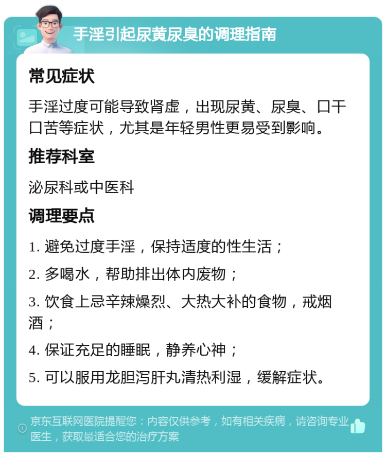 手淫引起尿黄尿臭的调理指南 常见症状 手淫过度可能导致肾虚，出现尿黄、尿臭、口干口苦等症状，尤其是年轻男性更易受到影响。 推荐科室 泌尿科或中医科 调理要点 1. 避免过度手淫，保持适度的性生活； 2. 多喝水，帮助排出体内废物； 3. 饮食上忌辛辣燥烈、大热大补的食物，戒烟酒； 4. 保证充足的睡眠，静养心神； 5. 可以服用龙胆泻肝丸清热利湿，缓解症状。