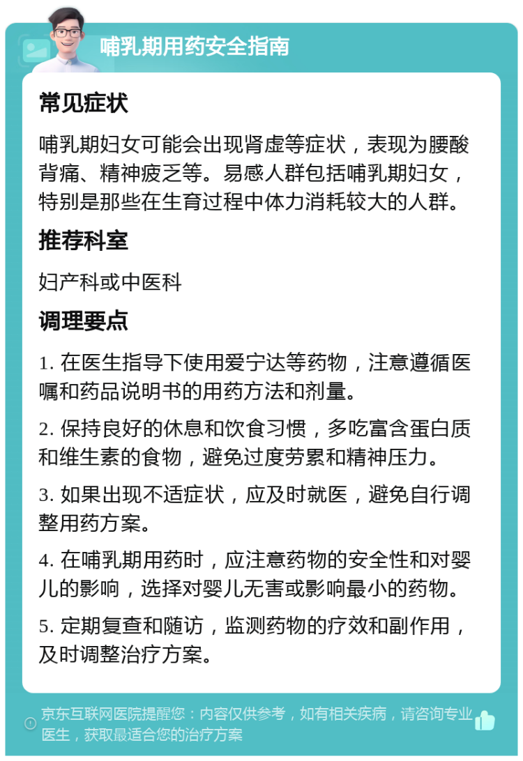 哺乳期用药安全指南 常见症状 哺乳期妇女可能会出现肾虚等症状，表现为腰酸背痛、精神疲乏等。易感人群包括哺乳期妇女，特别是那些在生育过程中体力消耗较大的人群。 推荐科室 妇产科或中医科 调理要点 1. 在医生指导下使用爱宁达等药物，注意遵循医嘱和药品说明书的用药方法和剂量。 2. 保持良好的休息和饮食习惯，多吃富含蛋白质和维生素的食物，避免过度劳累和精神压力。 3. 如果出现不适症状，应及时就医，避免自行调整用药方案。 4. 在哺乳期用药时，应注意药物的安全性和对婴儿的影响，选择对婴儿无害或影响最小的药物。 5. 定期复查和随访，监测药物的疗效和副作用，及时调整治疗方案。