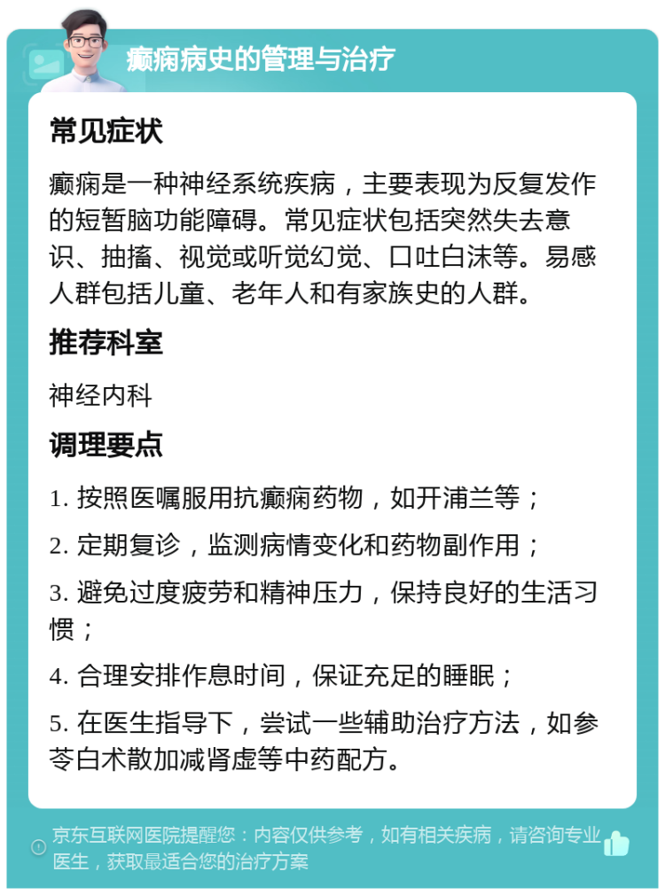 癫痫病史的管理与治疗 常见症状 癫痫是一种神经系统疾病，主要表现为反复发作的短暂脑功能障碍。常见症状包括突然失去意识、抽搐、视觉或听觉幻觉、口吐白沫等。易感人群包括儿童、老年人和有家族史的人群。 推荐科室 神经内科 调理要点 1. 按照医嘱服用抗癫痫药物，如开浦兰等； 2. 定期复诊，监测病情变化和药物副作用； 3. 避免过度疲劳和精神压力，保持良好的生活习惯； 4. 合理安排作息时间，保证充足的睡眠； 5. 在医生指导下，尝试一些辅助治疗方法，如参苓白术散加减肾虚等中药配方。