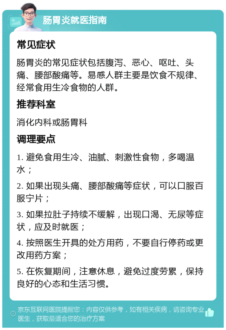 肠胃炎就医指南 常见症状 肠胃炎的常见症状包括腹泻、恶心、呕吐、头痛、腰部酸痛等。易感人群主要是饮食不规律、经常食用生冷食物的人群。 推荐科室 消化内科或肠胃科 调理要点 1. 避免食用生冷、油腻、刺激性食物，多喝温水； 2. 如果出现头痛、腰部酸痛等症状，可以口服百服宁片； 3. 如果拉肚子持续不缓解，出现口渴、无尿等症状，应及时就医； 4. 按照医生开具的处方用药，不要自行停药或更改用药方案； 5. 在恢复期间，注意休息，避免过度劳累，保持良好的心态和生活习惯。