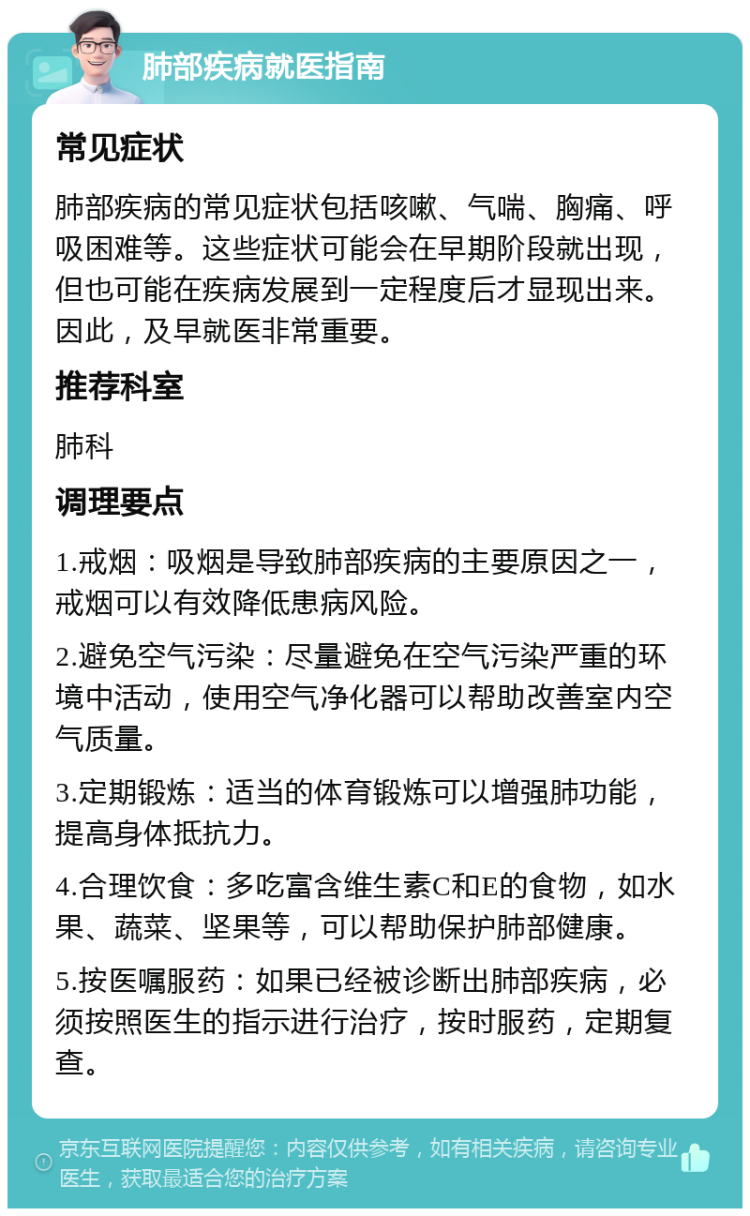 肺部疾病就医指南 常见症状 肺部疾病的常见症状包括咳嗽、气喘、胸痛、呼吸困难等。这些症状可能会在早期阶段就出现，但也可能在疾病发展到一定程度后才显现出来。因此，及早就医非常重要。 推荐科室 肺科 调理要点 1.戒烟：吸烟是导致肺部疾病的主要原因之一，戒烟可以有效降低患病风险。 2.避免空气污染：尽量避免在空气污染严重的环境中活动，使用空气净化器可以帮助改善室内空气质量。 3.定期锻炼：适当的体育锻炼可以增强肺功能，提高身体抵抗力。 4.合理饮食：多吃富含维生素C和E的食物，如水果、蔬菜、坚果等，可以帮助保护肺部健康。 5.按医嘱服药：如果已经被诊断出肺部疾病，必须按照医生的指示进行治疗，按时服药，定期复查。