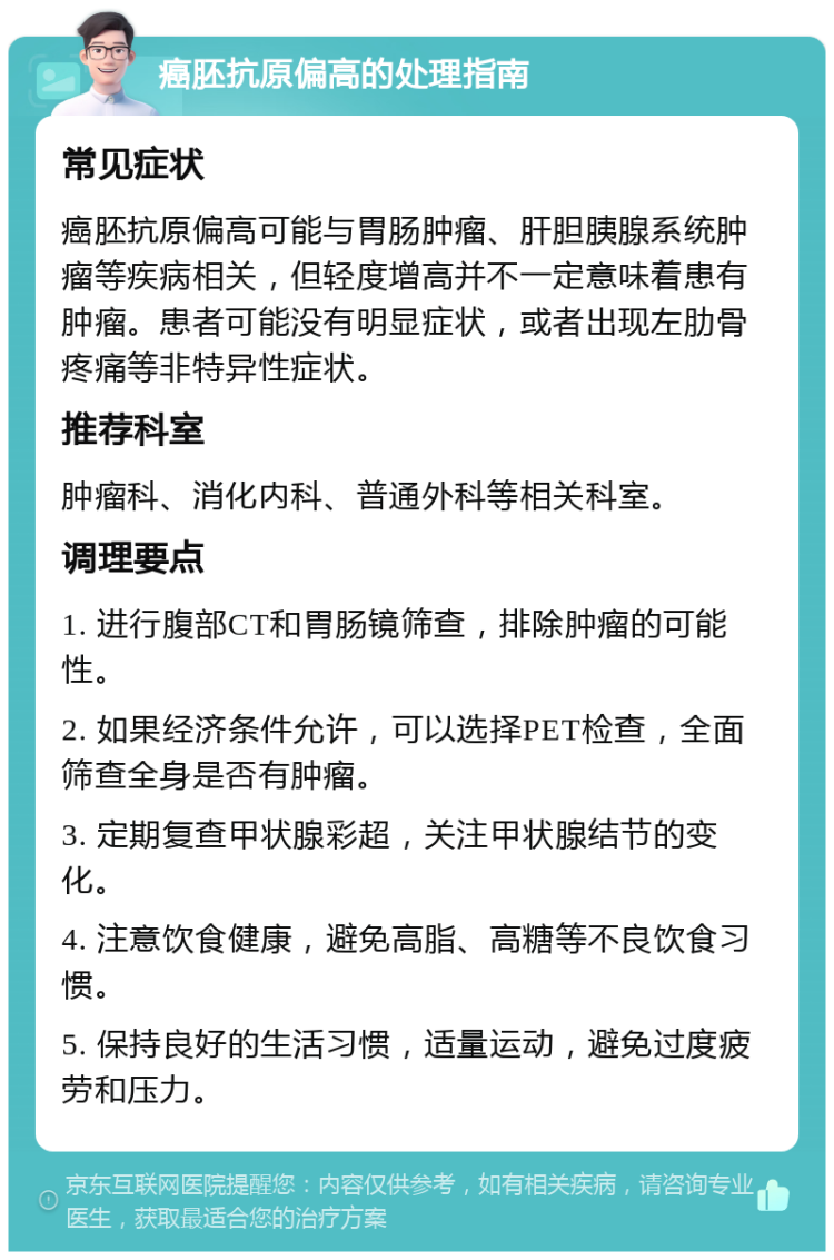 癌胚抗原偏高的处理指南 常见症状 癌胚抗原偏高可能与胃肠肿瘤、肝胆胰腺系统肿瘤等疾病相关，但轻度增高并不一定意味着患有肿瘤。患者可能没有明显症状，或者出现左肋骨疼痛等非特异性症状。 推荐科室 肿瘤科、消化内科、普通外科等相关科室。 调理要点 1. 进行腹部CT和胃肠镜筛查，排除肿瘤的可能性。 2. 如果经济条件允许，可以选择PET检查，全面筛查全身是否有肿瘤。 3. 定期复查甲状腺彩超，关注甲状腺结节的变化。 4. 注意饮食健康，避免高脂、高糖等不良饮食习惯。 5. 保持良好的生活习惯，适量运动，避免过度疲劳和压力。