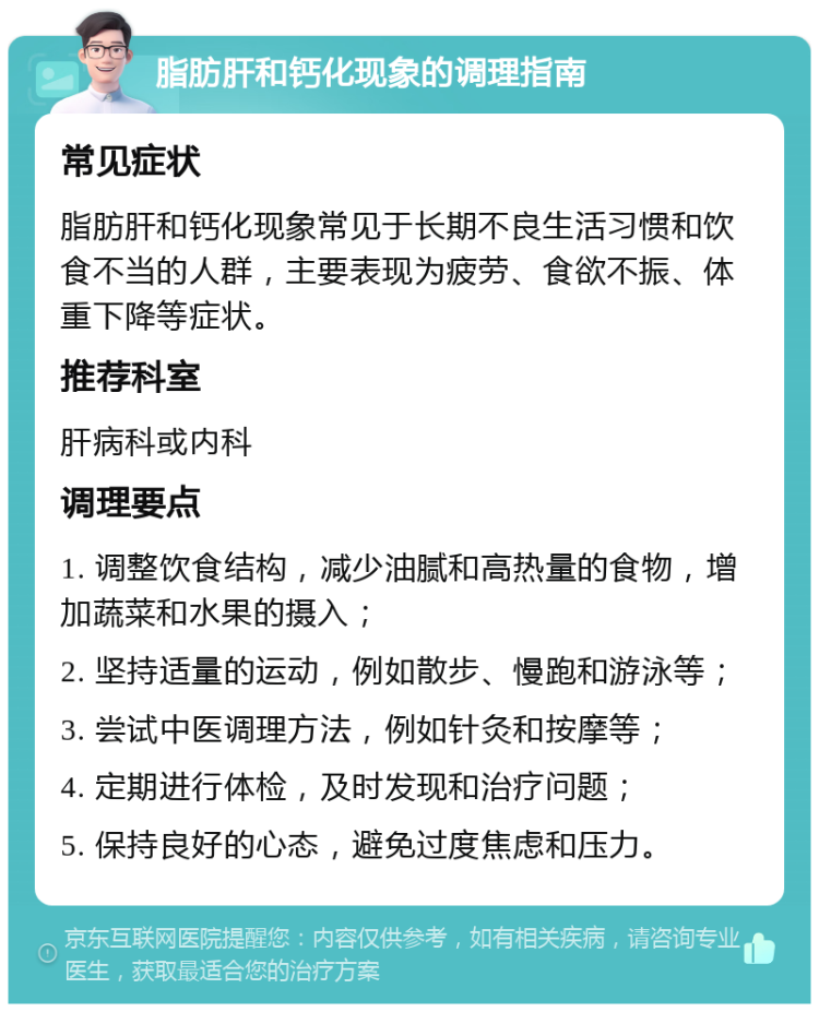 脂肪肝和钙化现象的调理指南 常见症状 脂肪肝和钙化现象常见于长期不良生活习惯和饮食不当的人群，主要表现为疲劳、食欲不振、体重下降等症状。 推荐科室 肝病科或内科 调理要点 1. 调整饮食结构，减少油腻和高热量的食物，增加蔬菜和水果的摄入； 2. 坚持适量的运动，例如散步、慢跑和游泳等； 3. 尝试中医调理方法，例如针灸和按摩等； 4. 定期进行体检，及时发现和治疗问题； 5. 保持良好的心态，避免过度焦虑和压力。