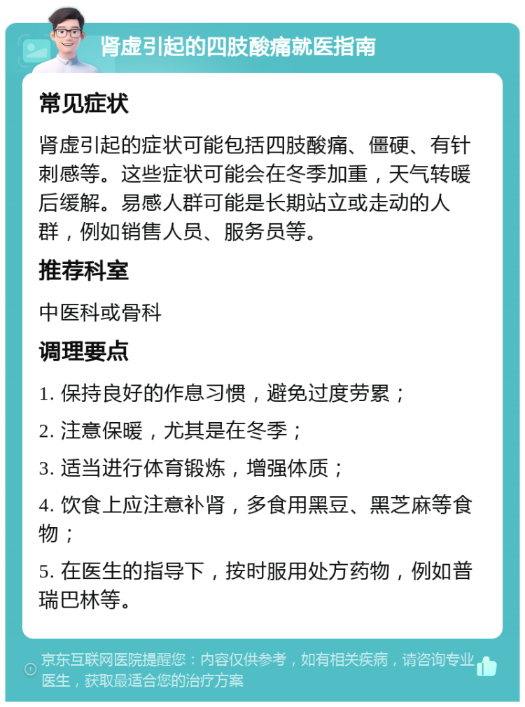 肾虚引起的四肢酸痛就医指南 常见症状 肾虚引起的症状可能包括四肢酸痛、僵硬、有针刺感等。这些症状可能会在冬季加重，天气转暖后缓解。易感人群可能是长期站立或走动的人群，例如销售人员、服务员等。 推荐科室 中医科或骨科 调理要点 1. 保持良好的作息习惯，避免过度劳累； 2. 注意保暖，尤其是在冬季； 3. 适当进行体育锻炼，增强体质； 4. 饮食上应注意补肾，多食用黑豆、黑芝麻等食物； 5. 在医生的指导下，按时服用处方药物，例如普瑞巴林等。