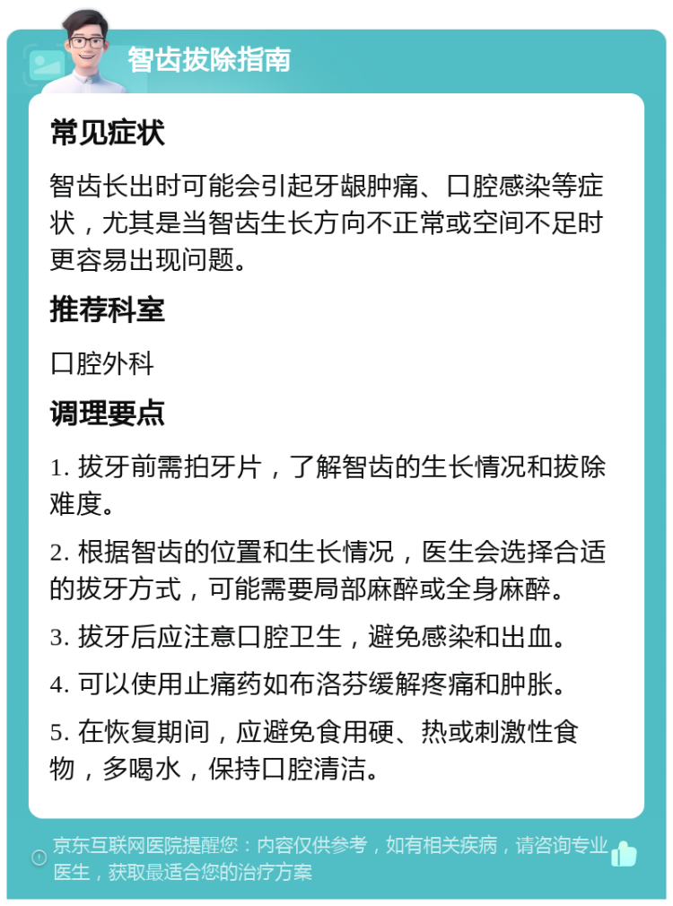 智齿拔除指南 常见症状 智齿长出时可能会引起牙龈肿痛、口腔感染等症状，尤其是当智齿生长方向不正常或空间不足时更容易出现问题。 推荐科室 口腔外科 调理要点 1. 拔牙前需拍牙片，了解智齿的生长情况和拔除难度。 2. 根据智齿的位置和生长情况，医生会选择合适的拔牙方式，可能需要局部麻醉或全身麻醉。 3. 拔牙后应注意口腔卫生，避免感染和出血。 4. 可以使用止痛药如布洛芬缓解疼痛和肿胀。 5. 在恢复期间，应避免食用硬、热或刺激性食物，多喝水，保持口腔清洁。