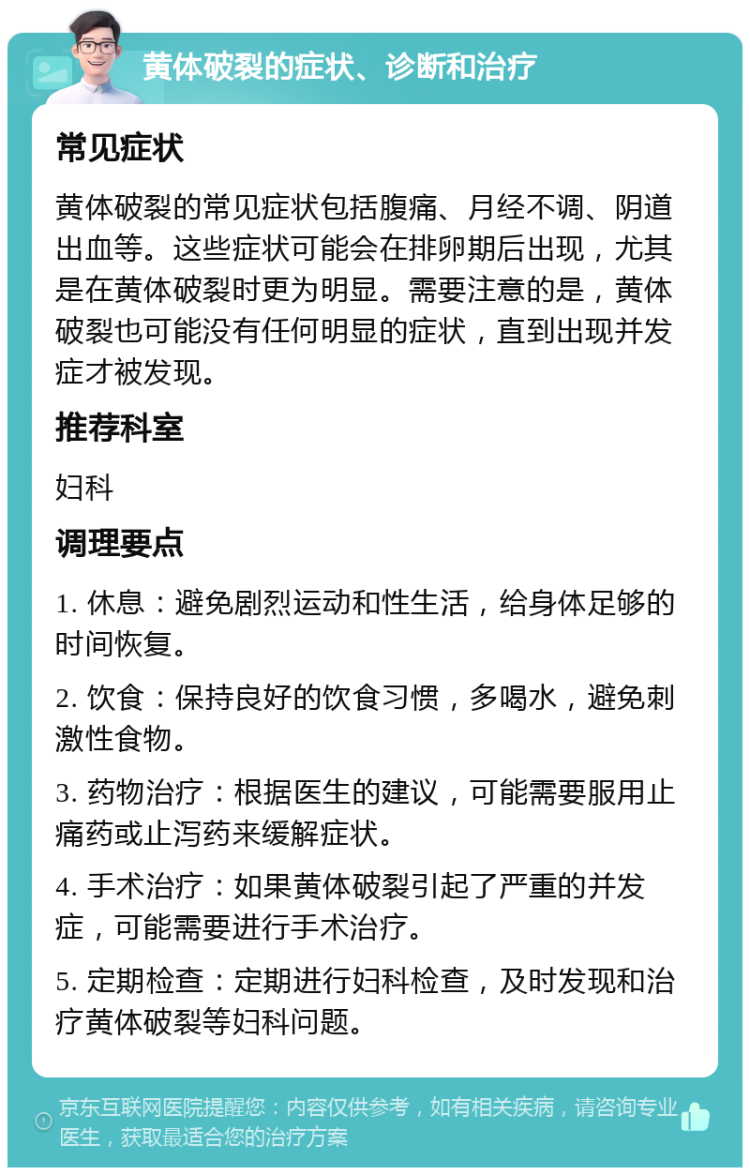 黄体破裂的症状、诊断和治疗 常见症状 黄体破裂的常见症状包括腹痛、月经不调、阴道出血等。这些症状可能会在排卵期后出现，尤其是在黄体破裂时更为明显。需要注意的是，黄体破裂也可能没有任何明显的症状，直到出现并发症才被发现。 推荐科室 妇科 调理要点 1. 休息：避免剧烈运动和性生活，给身体足够的时间恢复。 2. 饮食：保持良好的饮食习惯，多喝水，避免刺激性食物。 3. 药物治疗：根据医生的建议，可能需要服用止痛药或止泻药来缓解症状。 4. 手术治疗：如果黄体破裂引起了严重的并发症，可能需要进行手术治疗。 5. 定期检查：定期进行妇科检查，及时发现和治疗黄体破裂等妇科问题。