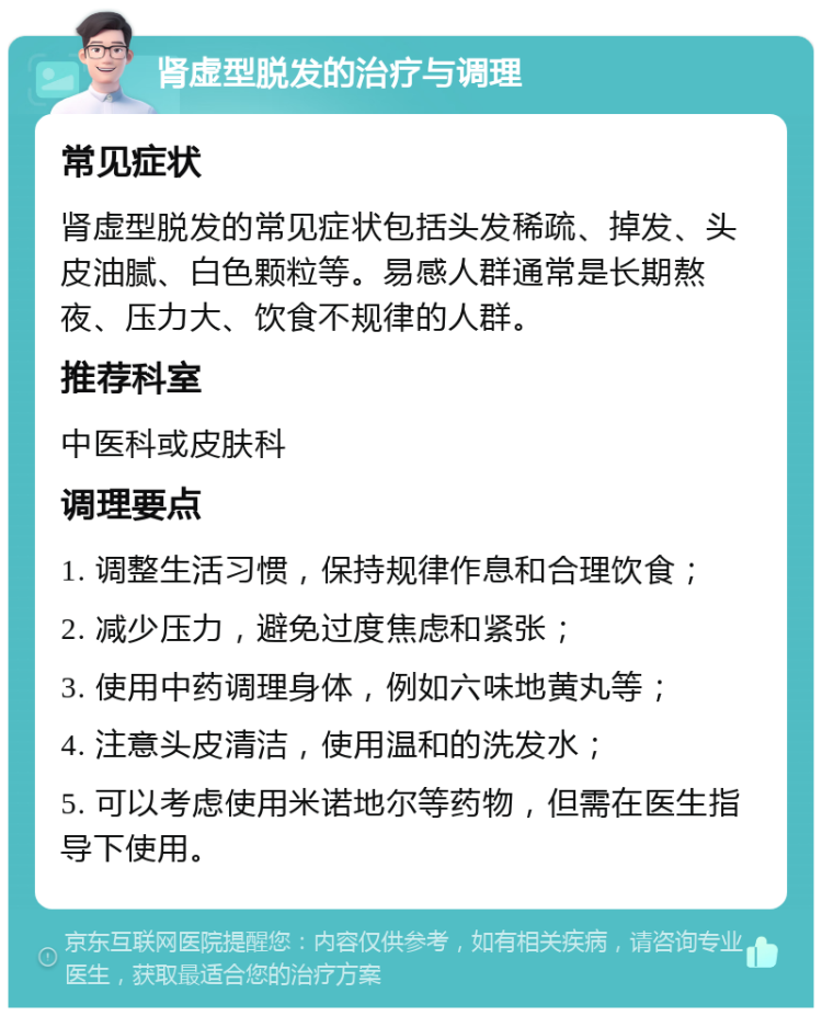 肾虚型脱发的治疗与调理 常见症状 肾虚型脱发的常见症状包括头发稀疏、掉发、头皮油腻、白色颗粒等。易感人群通常是长期熬夜、压力大、饮食不规律的人群。 推荐科室 中医科或皮肤科 调理要点 1. 调整生活习惯，保持规律作息和合理饮食； 2. 减少压力，避免过度焦虑和紧张； 3. 使用中药调理身体，例如六味地黄丸等； 4. 注意头皮清洁，使用温和的洗发水； 5. 可以考虑使用米诺地尔等药物，但需在医生指导下使用。