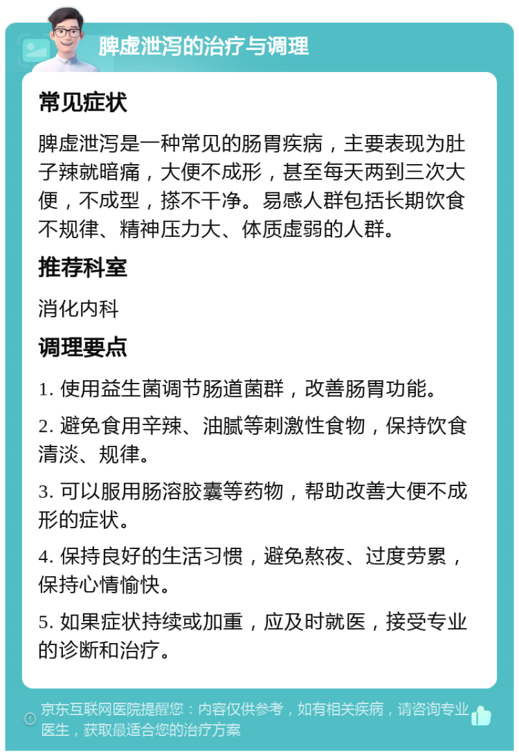 脾虚泄泻的治疗与调理 常见症状 脾虚泄泻是一种常见的肠胃疾病，主要表现为肚子辣就暗痛，大便不成形，甚至每天两到三次大便，不成型，搽不干净。易感人群包括长期饮食不规律、精神压力大、体质虚弱的人群。 推荐科室 消化内科 调理要点 1. 使用益生菌调节肠道菌群，改善肠胃功能。 2. 避免食用辛辣、油腻等刺激性食物，保持饮食清淡、规律。 3. 可以服用肠溶胶囊等药物，帮助改善大便不成形的症状。 4. 保持良好的生活习惯，避免熬夜、过度劳累，保持心情愉快。 5. 如果症状持续或加重，应及时就医，接受专业的诊断和治疗。