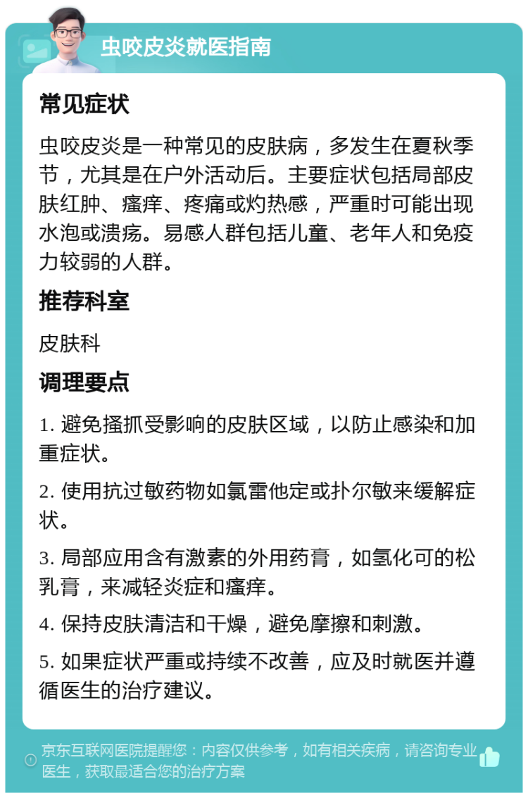 虫咬皮炎就医指南 常见症状 虫咬皮炎是一种常见的皮肤病，多发生在夏秋季节，尤其是在户外活动后。主要症状包括局部皮肤红肿、瘙痒、疼痛或灼热感，严重时可能出现水泡或溃疡。易感人群包括儿童、老年人和免疫力较弱的人群。 推荐科室 皮肤科 调理要点 1. 避免搔抓受影响的皮肤区域，以防止感染和加重症状。 2. 使用抗过敏药物如氯雷他定或扑尔敏来缓解症状。 3. 局部应用含有激素的外用药膏，如氢化可的松乳膏，来减轻炎症和瘙痒。 4. 保持皮肤清洁和干燥，避免摩擦和刺激。 5. 如果症状严重或持续不改善，应及时就医并遵循医生的治疗建议。