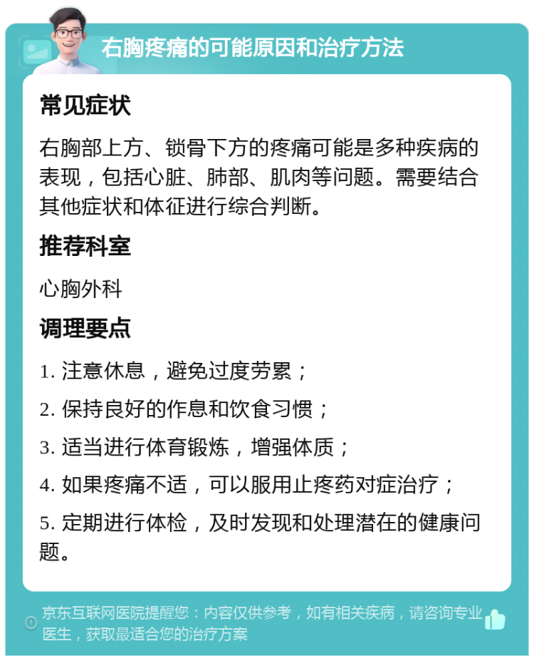 右胸疼痛的可能原因和治疗方法 常见症状 右胸部上方、锁骨下方的疼痛可能是多种疾病的表现，包括心脏、肺部、肌肉等问题。需要结合其他症状和体征进行综合判断。 推荐科室 心胸外科 调理要点 1. 注意休息，避免过度劳累； 2. 保持良好的作息和饮食习惯； 3. 适当进行体育锻炼，增强体质； 4. 如果疼痛不适，可以服用止疼药对症治疗； 5. 定期进行体检，及时发现和处理潜在的健康问题。