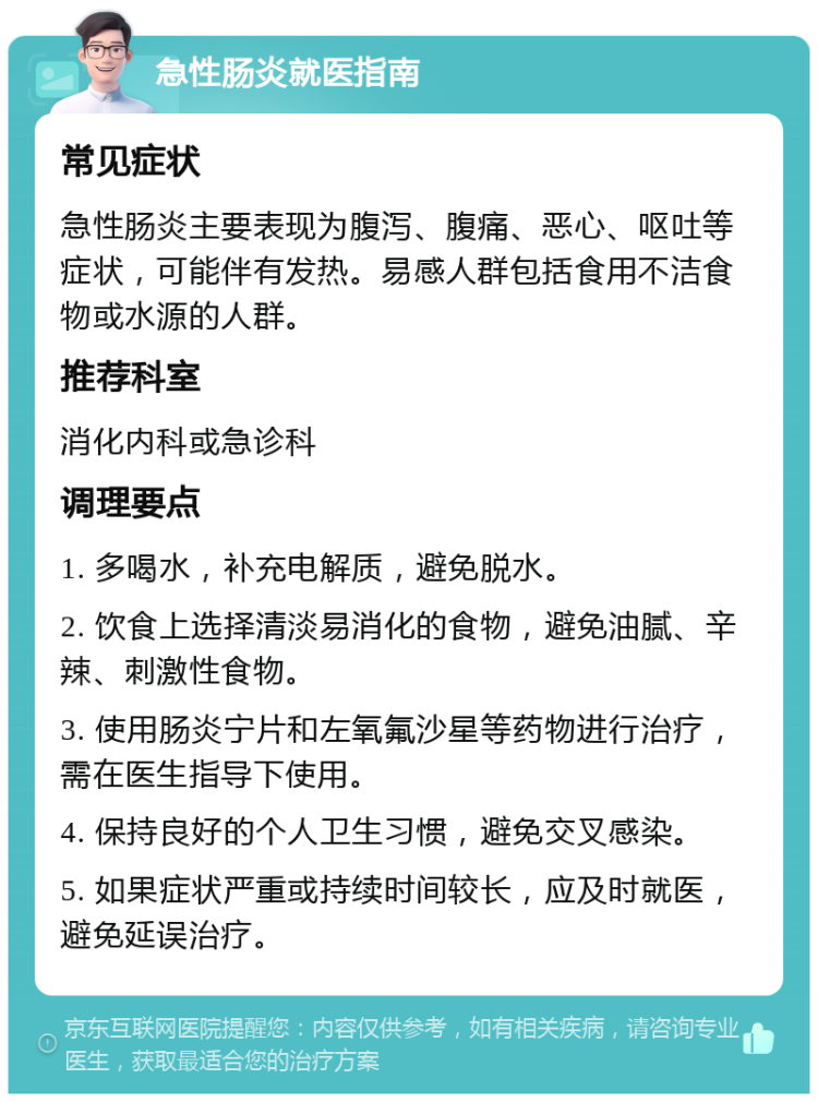 急性肠炎就医指南 常见症状 急性肠炎主要表现为腹泻、腹痛、恶心、呕吐等症状，可能伴有发热。易感人群包括食用不洁食物或水源的人群。 推荐科室 消化内科或急诊科 调理要点 1. 多喝水，补充电解质，避免脱水。 2. 饮食上选择清淡易消化的食物，避免油腻、辛辣、刺激性食物。 3. 使用肠炎宁片和左氧氟沙星等药物进行治疗，需在医生指导下使用。 4. 保持良好的个人卫生习惯，避免交叉感染。 5. 如果症状严重或持续时间较长，应及时就医，避免延误治疗。