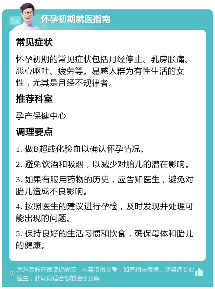 怀孕初期就医指南 常见症状 怀孕初期的常见症状包括月经停止、乳房胀痛、恶心呕吐、疲劳等。易感人群为有性生活的女性，尤其是月经不规律者。 推荐科室 孕产保健中心 调理要点 1. 做B超或化验血以确认怀孕情况。 2. 避免饮酒和吸烟，以减少对胎儿的潜在影响。 3. 如果有服用药物的历史，应告知医生，避免对胎儿造成不良影响。 4. 按照医生的建议进行孕检，及时发现并处理可能出现的问题。 5. 保持良好的生活习惯和饮食，确保母体和胎儿的健康。