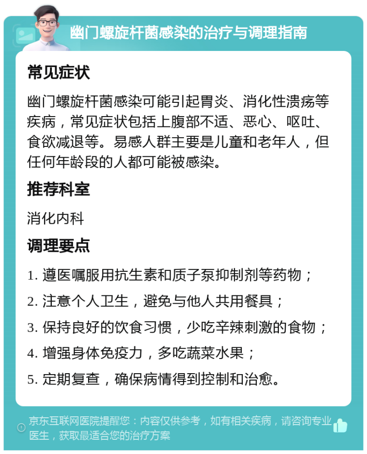 幽门螺旋杆菌感染的治疗与调理指南 常见症状 幽门螺旋杆菌感染可能引起胃炎、消化性溃疡等疾病，常见症状包括上腹部不适、恶心、呕吐、食欲减退等。易感人群主要是儿童和老年人，但任何年龄段的人都可能被感染。 推荐科室 消化内科 调理要点 1. 遵医嘱服用抗生素和质子泵抑制剂等药物； 2. 注意个人卫生，避免与他人共用餐具； 3. 保持良好的饮食习惯，少吃辛辣刺激的食物； 4. 增强身体免疫力，多吃蔬菜水果； 5. 定期复查，确保病情得到控制和治愈。