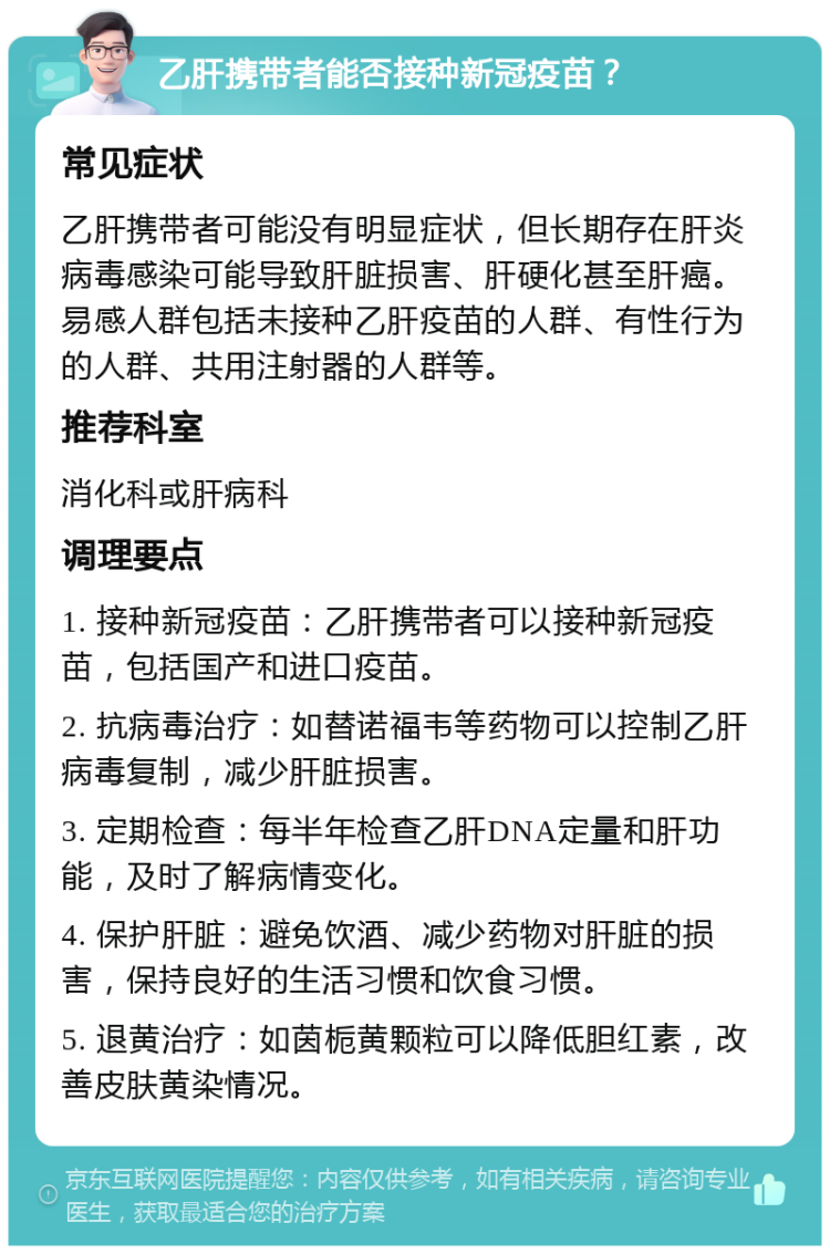 乙肝携带者能否接种新冠疫苗？ 常见症状 乙肝携带者可能没有明显症状，但长期存在肝炎病毒感染可能导致肝脏损害、肝硬化甚至肝癌。易感人群包括未接种乙肝疫苗的人群、有性行为的人群、共用注射器的人群等。 推荐科室 消化科或肝病科 调理要点 1. 接种新冠疫苗：乙肝携带者可以接种新冠疫苗，包括国产和进口疫苗。 2. 抗病毒治疗：如替诺福韦等药物可以控制乙肝病毒复制，减少肝脏损害。 3. 定期检查：每半年检查乙肝DNA定量和肝功能，及时了解病情变化。 4. 保护肝脏：避免饮酒、减少药物对肝脏的损害，保持良好的生活习惯和饮食习惯。 5. 退黄治疗：如茵栀黄颗粒可以降低胆红素，改善皮肤黄染情况。