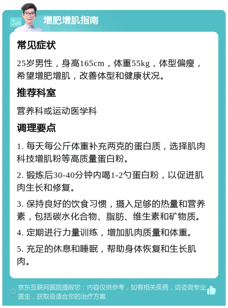 增肥增肌指南 常见症状 25岁男性，身高165cm，体重55kg，体型偏瘦，希望增肥增肌，改善体型和健康状况。 推荐科室 营养科或运动医学科 调理要点 1. 每天每公斤体重补充两克的蛋白质，选择肌肉科技增肌粉等高质量蛋白粉。 2. 锻炼后30-40分钟内喝1-2勺蛋白粉，以促进肌肉生长和修复。 3. 保持良好的饮食习惯，摄入足够的热量和营养素，包括碳水化合物、脂肪、维生素和矿物质。 4. 定期进行力量训练，增加肌肉质量和体重。 5. 充足的休息和睡眠，帮助身体恢复和生长肌肉。