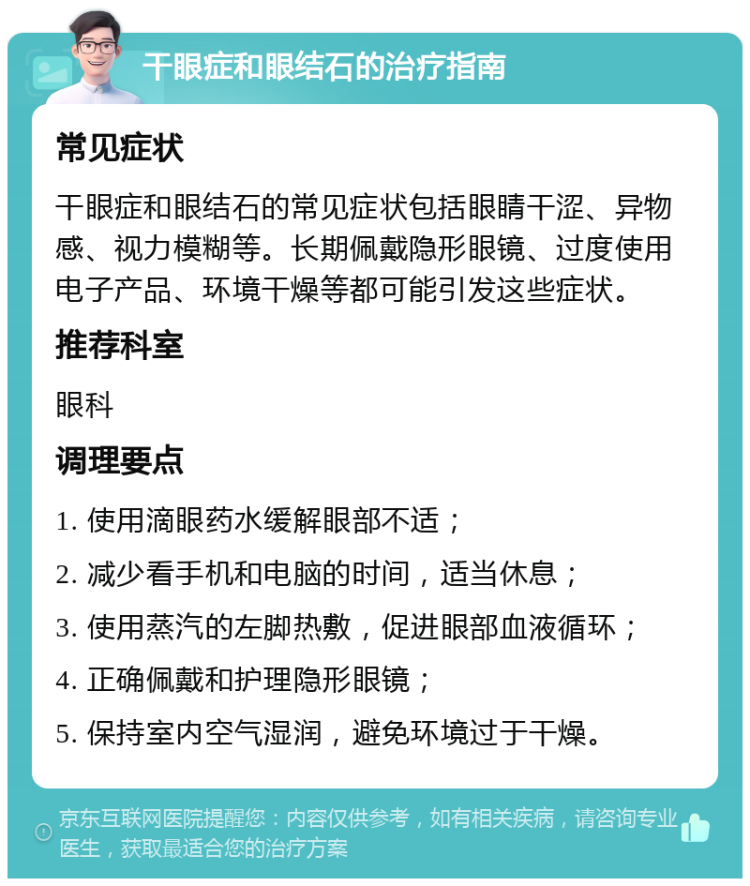 干眼症和眼结石的治疗指南 常见症状 干眼症和眼结石的常见症状包括眼睛干涩、异物感、视力模糊等。长期佩戴隐形眼镜、过度使用电子产品、环境干燥等都可能引发这些症状。 推荐科室 眼科 调理要点 1. 使用滴眼药水缓解眼部不适； 2. 减少看手机和电脑的时间，适当休息； 3. 使用蒸汽的左脚热敷，促进眼部血液循环； 4. 正确佩戴和护理隐形眼镜； 5. 保持室内空气湿润，避免环境过于干燥。