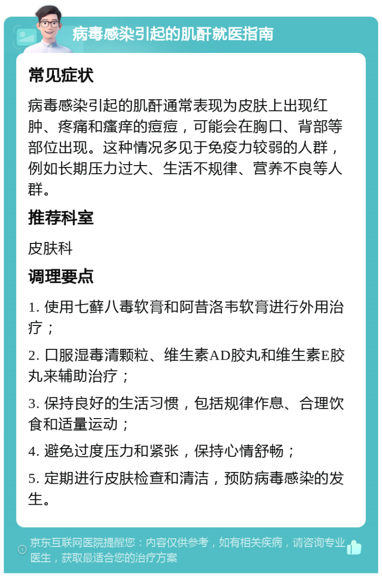 病毒感染引起的肌酐就医指南 常见症状 病毒感染引起的肌酐通常表现为皮肤上出现红肿、疼痛和瘙痒的痘痘，可能会在胸口、背部等部位出现。这种情况多见于免疫力较弱的人群，例如长期压力过大、生活不规律、营养不良等人群。 推荐科室 皮肤科 调理要点 1. 使用七藓八毒软膏和阿昔洛韦软膏进行外用治疗； 2. 口服湿毒清颗粒、维生素AD胶丸和维生素E胶丸来辅助治疗； 3. 保持良好的生活习惯，包括规律作息、合理饮食和适量运动； 4. 避免过度压力和紧张，保持心情舒畅； 5. 定期进行皮肤检查和清洁，预防病毒感染的发生。