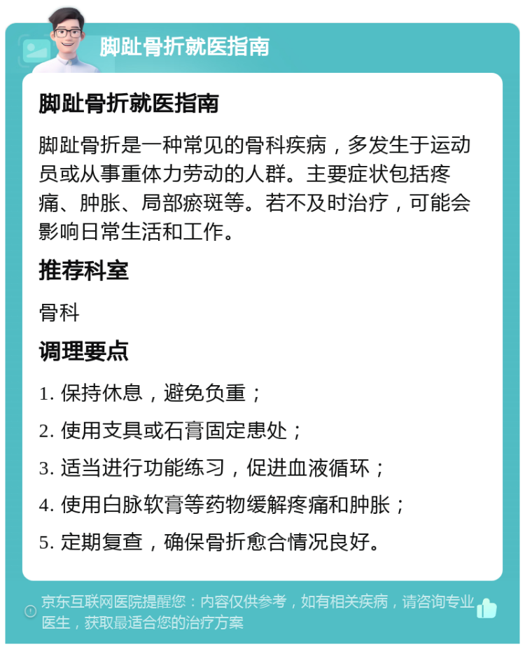 脚趾骨折就医指南 脚趾骨折就医指南 脚趾骨折是一种常见的骨科疾病，多发生于运动员或从事重体力劳动的人群。主要症状包括疼痛、肿胀、局部瘀斑等。若不及时治疗，可能会影响日常生活和工作。 推荐科室 骨科 调理要点 1. 保持休息，避免负重； 2. 使用支具或石膏固定患处； 3. 适当进行功能练习，促进血液循环； 4. 使用白脉软膏等药物缓解疼痛和肿胀； 5. 定期复查，确保骨折愈合情况良好。