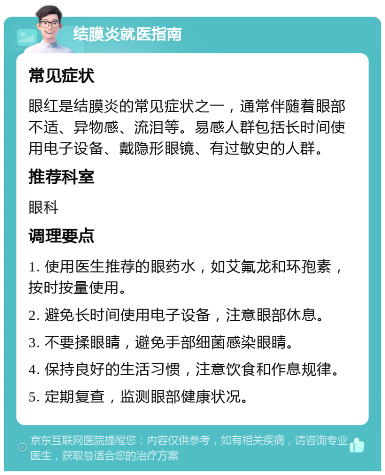 结膜炎就医指南 常见症状 眼红是结膜炎的常见症状之一，通常伴随着眼部不适、异物感、流泪等。易感人群包括长时间使用电子设备、戴隐形眼镜、有过敏史的人群。 推荐科室 眼科 调理要点 1. 使用医生推荐的眼药水，如艾氟龙和环孢素，按时按量使用。 2. 避免长时间使用电子设备，注意眼部休息。 3. 不要揉眼睛，避免手部细菌感染眼睛。 4. 保持良好的生活习惯，注意饮食和作息规律。 5. 定期复查，监测眼部健康状况。