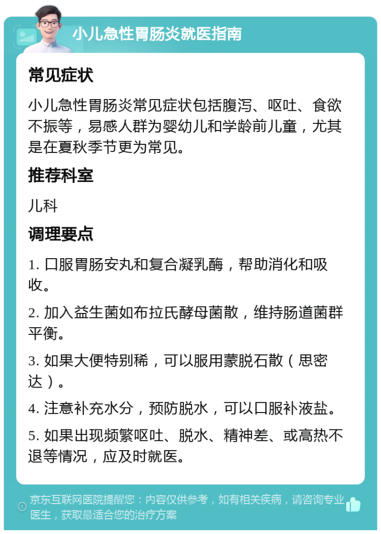 小儿急性胃肠炎就医指南 常见症状 小儿急性胃肠炎常见症状包括腹泻、呕吐、食欲不振等，易感人群为婴幼儿和学龄前儿童，尤其是在夏秋季节更为常见。 推荐科室 儿科 调理要点 1. 口服胃肠安丸和复合凝乳酶，帮助消化和吸收。 2. 加入益生菌如布拉氏酵母菌散，维持肠道菌群平衡。 3. 如果大便特别稀，可以服用蒙脱石散（思密达）。 4. 注意补充水分，预防脱水，可以口服补液盐。 5. 如果出现频繁呕吐、脱水、精神差、或高热不退等情况，应及时就医。