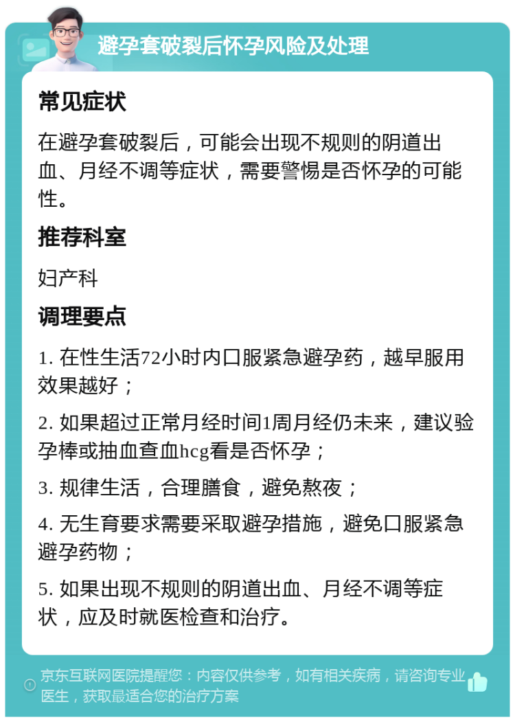 避孕套破裂后怀孕风险及处理 常见症状 在避孕套破裂后，可能会出现不规则的阴道出血、月经不调等症状，需要警惕是否怀孕的可能性。 推荐科室 妇产科 调理要点 1. 在性生活72小时内口服紧急避孕药，越早服用效果越好； 2. 如果超过正常月经时间1周月经仍未来，建议验孕棒或抽血查血hcg看是否怀孕； 3. 规律生活，合理膳食，避免熬夜； 4. 无生育要求需要采取避孕措施，避免口服紧急避孕药物； 5. 如果出现不规则的阴道出血、月经不调等症状，应及时就医检查和治疗。