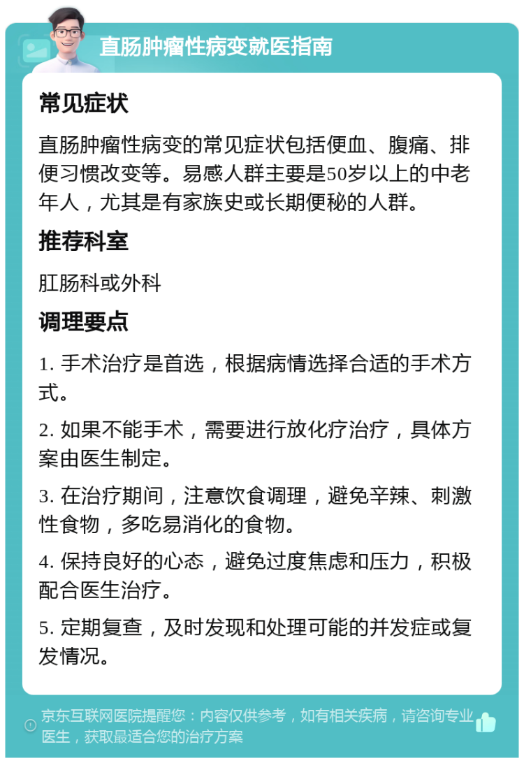 直肠肿瘤性病变就医指南 常见症状 直肠肿瘤性病变的常见症状包括便血、腹痛、排便习惯改变等。易感人群主要是50岁以上的中老年人，尤其是有家族史或长期便秘的人群。 推荐科室 肛肠科或外科 调理要点 1. 手术治疗是首选，根据病情选择合适的手术方式。 2. 如果不能手术，需要进行放化疗治疗，具体方案由医生制定。 3. 在治疗期间，注意饮食调理，避免辛辣、刺激性食物，多吃易消化的食物。 4. 保持良好的心态，避免过度焦虑和压力，积极配合医生治疗。 5. 定期复查，及时发现和处理可能的并发症或复发情况。