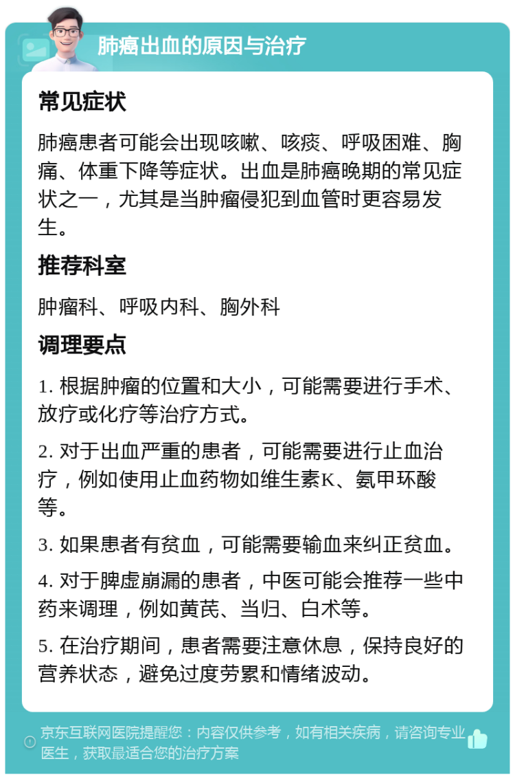 肺癌出血的原因与治疗 常见症状 肺癌患者可能会出现咳嗽、咳痰、呼吸困难、胸痛、体重下降等症状。出血是肺癌晚期的常见症状之一，尤其是当肿瘤侵犯到血管时更容易发生。 推荐科室 肿瘤科、呼吸内科、胸外科 调理要点 1. 根据肿瘤的位置和大小，可能需要进行手术、放疗或化疗等治疗方式。 2. 对于出血严重的患者，可能需要进行止血治疗，例如使用止血药物如维生素K、氨甲环酸等。 3. 如果患者有贫血，可能需要输血来纠正贫血。 4. 对于脾虚崩漏的患者，中医可能会推荐一些中药来调理，例如黄芪、当归、白术等。 5. 在治疗期间，患者需要注意休息，保持良好的营养状态，避免过度劳累和情绪波动。