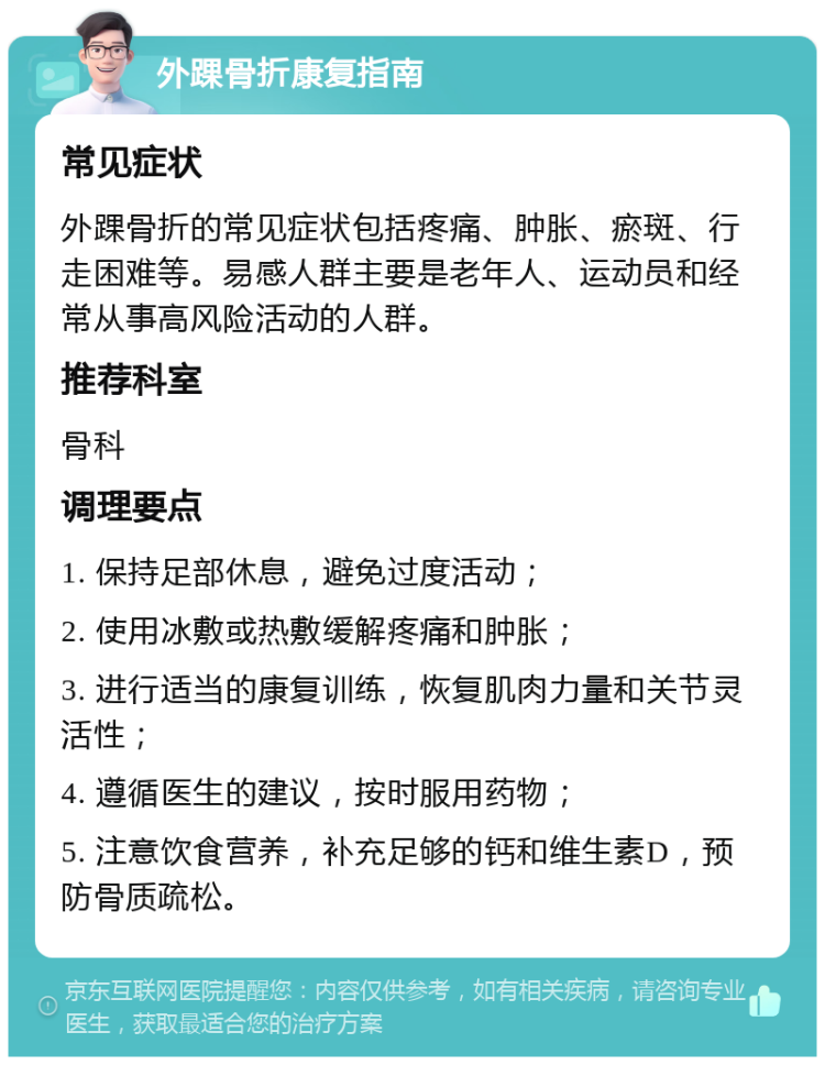 外踝骨折康复指南 常见症状 外踝骨折的常见症状包括疼痛、肿胀、瘀斑、行走困难等。易感人群主要是老年人、运动员和经常从事高风险活动的人群。 推荐科室 骨科 调理要点 1. 保持足部休息，避免过度活动； 2. 使用冰敷或热敷缓解疼痛和肿胀； 3. 进行适当的康复训练，恢复肌肉力量和关节灵活性； 4. 遵循医生的建议，按时服用药物； 5. 注意饮食营养，补充足够的钙和维生素D，预防骨质疏松。