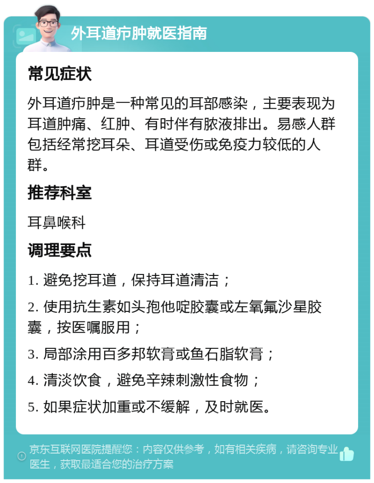 外耳道疖肿就医指南 常见症状 外耳道疖肿是一种常见的耳部感染，主要表现为耳道肿痛、红肿、有时伴有脓液排出。易感人群包括经常挖耳朵、耳道受伤或免疫力较低的人群。 推荐科室 耳鼻喉科 调理要点 1. 避免挖耳道，保持耳道清洁； 2. 使用抗生素如头孢他啶胶囊或左氧氟沙星胶囊，按医嘱服用； 3. 局部涂用百多邦软膏或鱼石脂软膏； 4. 清淡饮食，避免辛辣刺激性食物； 5. 如果症状加重或不缓解，及时就医。