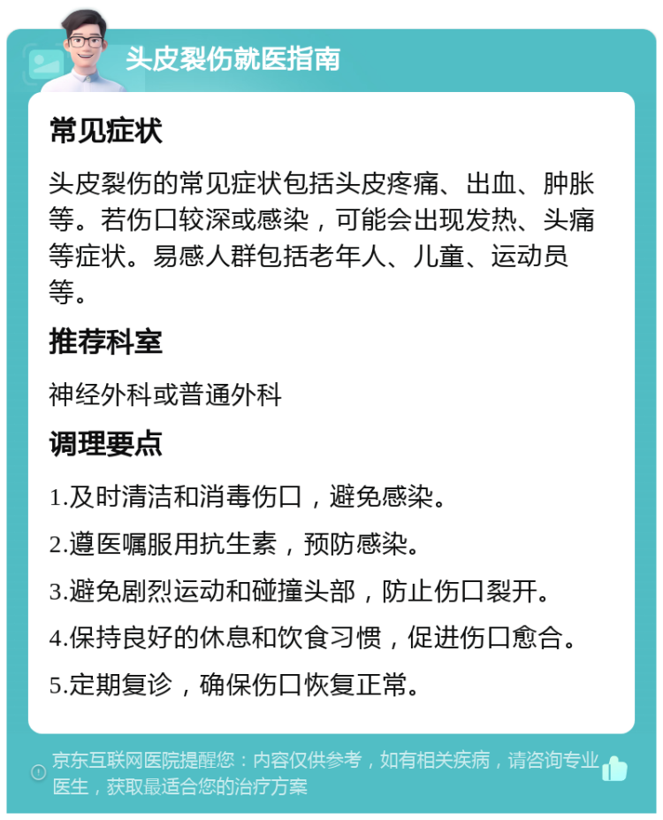 头皮裂伤就医指南 常见症状 头皮裂伤的常见症状包括头皮疼痛、出血、肿胀等。若伤口较深或感染，可能会出现发热、头痛等症状。易感人群包括老年人、儿童、运动员等。 推荐科室 神经外科或普通外科 调理要点 1.及时清洁和消毒伤口，避免感染。 2.遵医嘱服用抗生素，预防感染。 3.避免剧烈运动和碰撞头部，防止伤口裂开。 4.保持良好的休息和饮食习惯，促进伤口愈合。 5.定期复诊，确保伤口恢复正常。