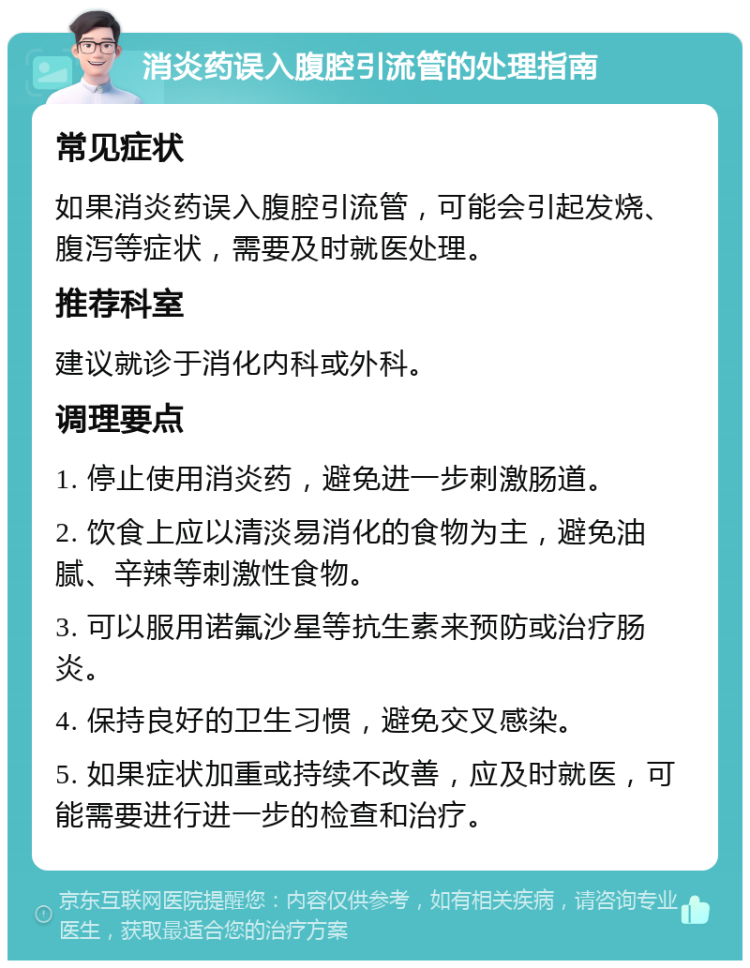 消炎药误入腹腔引流管的处理指南 常见症状 如果消炎药误入腹腔引流管，可能会引起发烧、腹泻等症状，需要及时就医处理。 推荐科室 建议就诊于消化内科或外科。 调理要点 1. 停止使用消炎药，避免进一步刺激肠道。 2. 饮食上应以清淡易消化的食物为主，避免油腻、辛辣等刺激性食物。 3. 可以服用诺氟沙星等抗生素来预防或治疗肠炎。 4. 保持良好的卫生习惯，避免交叉感染。 5. 如果症状加重或持续不改善，应及时就医，可能需要进行进一步的检查和治疗。