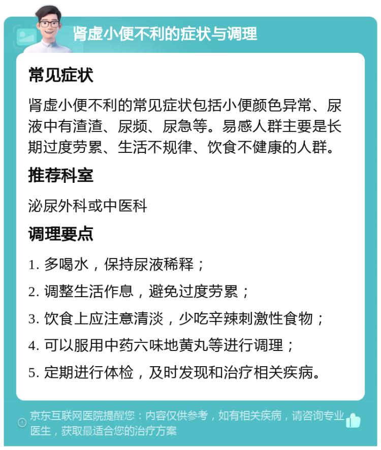 肾虚小便不利的症状与调理 常见症状 肾虚小便不利的常见症状包括小便颜色异常、尿液中有渣渣、尿频、尿急等。易感人群主要是长期过度劳累、生活不规律、饮食不健康的人群。 推荐科室 泌尿外科或中医科 调理要点 1. 多喝水，保持尿液稀释； 2. 调整生活作息，避免过度劳累； 3. 饮食上应注意清淡，少吃辛辣刺激性食物； 4. 可以服用中药六味地黄丸等进行调理； 5. 定期进行体检，及时发现和治疗相关疾病。