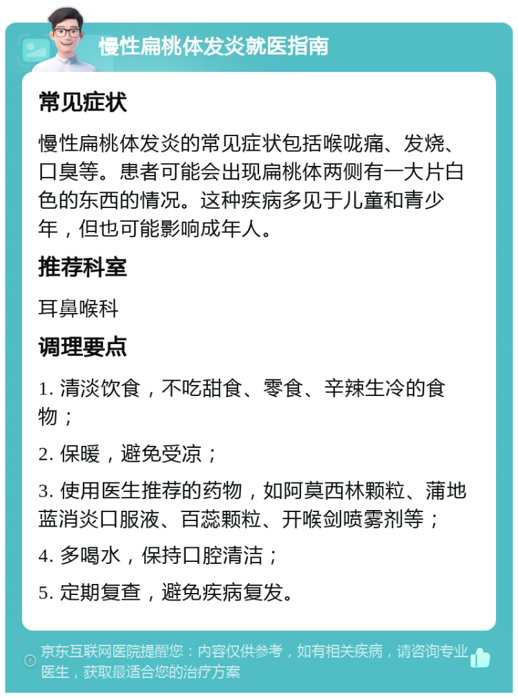 慢性扁桃体发炎就医指南 常见症状 慢性扁桃体发炎的常见症状包括喉咙痛、发烧、口臭等。患者可能会出现扁桃体两侧有一大片白色的东西的情况。这种疾病多见于儿童和青少年，但也可能影响成年人。 推荐科室 耳鼻喉科 调理要点 1. 清淡饮食，不吃甜食、零食、辛辣生冷的食物； 2. 保暖，避免受凉； 3. 使用医生推荐的药物，如阿莫西林颗粒、蒲地蓝消炎口服液、百蕊颗粒、开喉剑喷雾剂等； 4. 多喝水，保持口腔清洁； 5. 定期复查，避免疾病复发。