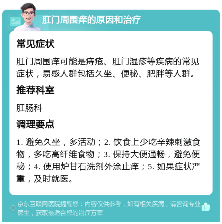 肛门周围痒的原因和治疗 常见症状 肛门周围痒可能是痔疮、肛门湿疹等疾病的常见症状，易感人群包括久坐、便秘、肥胖等人群。 推荐科室 肛肠科 调理要点 1. 避免久坐，多活动；2. 饮食上少吃辛辣刺激食物，多吃高纤维食物；3. 保持大便通畅，避免便秘；4. 使用炉甘石洗剂外涂止痒；5. 如果症状严重，及时就医。