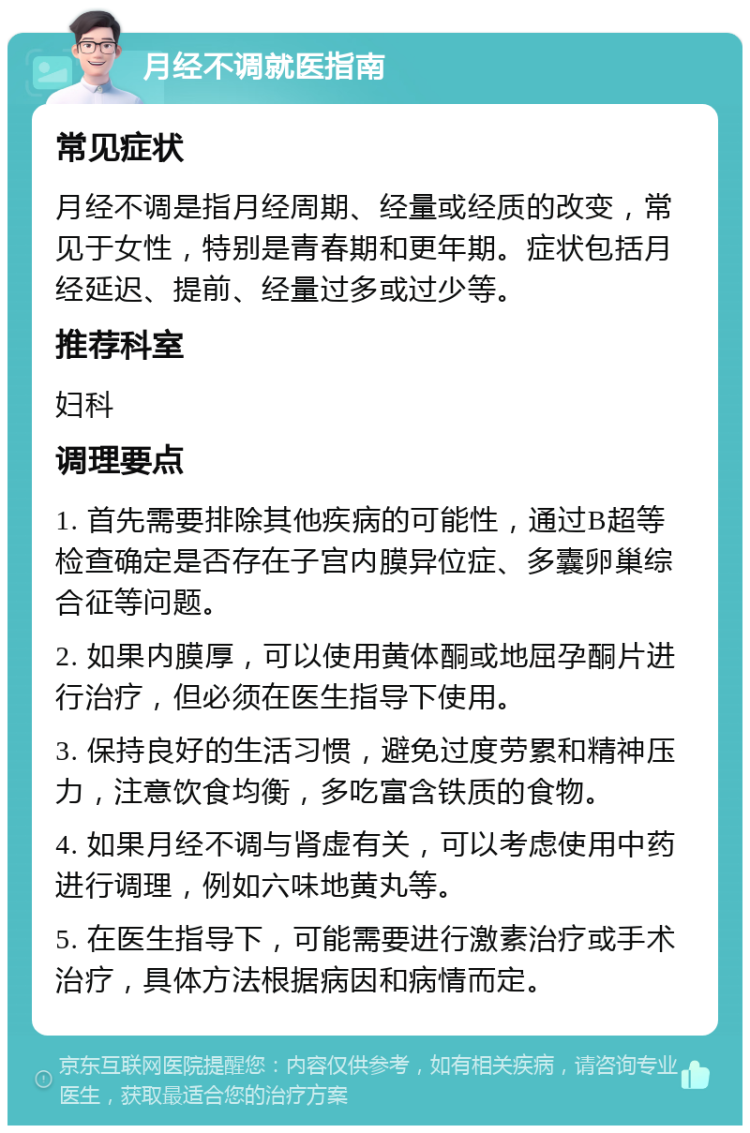 月经不调就医指南 常见症状 月经不调是指月经周期、经量或经质的改变，常见于女性，特别是青春期和更年期。症状包括月经延迟、提前、经量过多或过少等。 推荐科室 妇科 调理要点 1. 首先需要排除其他疾病的可能性，通过B超等检查确定是否存在子宫内膜异位症、多囊卵巢综合征等问题。 2. 如果内膜厚，可以使用黄体酮或地屈孕酮片进行治疗，但必须在医生指导下使用。 3. 保持良好的生活习惯，避免过度劳累和精神压力，注意饮食均衡，多吃富含铁质的食物。 4. 如果月经不调与肾虚有关，可以考虑使用中药进行调理，例如六味地黄丸等。 5. 在医生指导下，可能需要进行激素治疗或手术治疗，具体方法根据病因和病情而定。