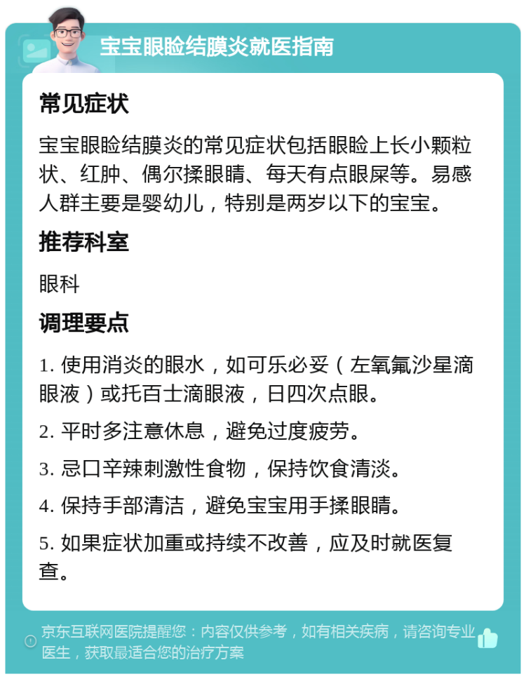 宝宝眼睑结膜炎就医指南 常见症状 宝宝眼睑结膜炎的常见症状包括眼睑上长小颗粒状、红肿、偶尔揉眼睛、每天有点眼屎等。易感人群主要是婴幼儿，特别是两岁以下的宝宝。 推荐科室 眼科 调理要点 1. 使用消炎的眼水，如可乐必妥（左氧氟沙星滴眼液）或托百士滴眼液，日四次点眼。 2. 平时多注意休息，避免过度疲劳。 3. 忌口辛辣刺激性食物，保持饮食清淡。 4. 保持手部清洁，避免宝宝用手揉眼睛。 5. 如果症状加重或持续不改善，应及时就医复查。