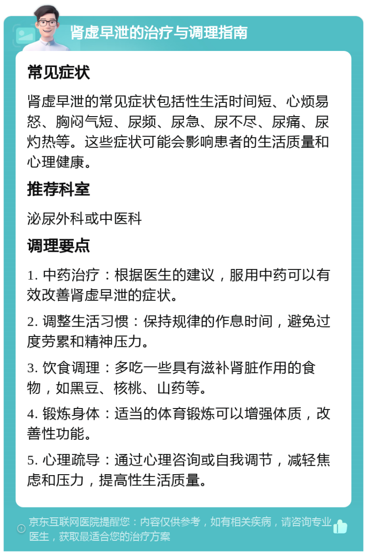 肾虚早泄的治疗与调理指南 常见症状 肾虚早泄的常见症状包括性生活时间短、心烦易怒、胸闷气短、尿频、尿急、尿不尽、尿痛、尿灼热等。这些症状可能会影响患者的生活质量和心理健康。 推荐科室 泌尿外科或中医科 调理要点 1. 中药治疗：根据医生的建议，服用中药可以有效改善肾虚早泄的症状。 2. 调整生活习惯：保持规律的作息时间，避免过度劳累和精神压力。 3. 饮食调理：多吃一些具有滋补肾脏作用的食物，如黑豆、核桃、山药等。 4. 锻炼身体：适当的体育锻炼可以增强体质，改善性功能。 5. 心理疏导：通过心理咨询或自我调节，减轻焦虑和压力，提高性生活质量。