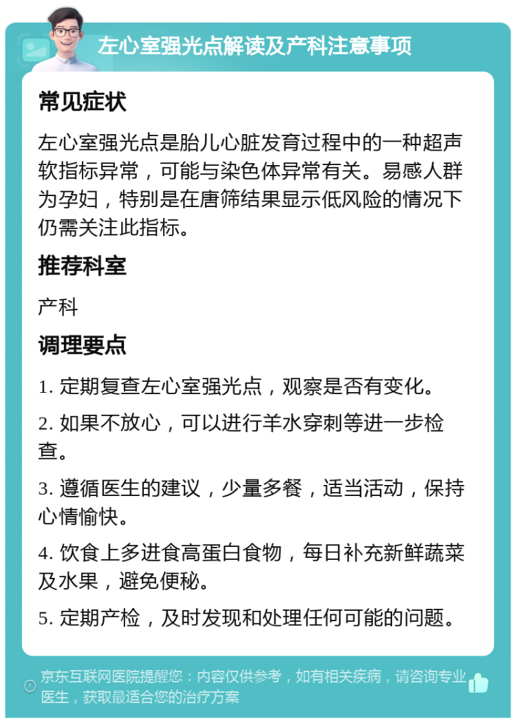 左心室强光点解读及产科注意事项 常见症状 左心室强光点是胎儿心脏发育过程中的一种超声软指标异常，可能与染色体异常有关。易感人群为孕妇，特别是在唐筛结果显示低风险的情况下仍需关注此指标。 推荐科室 产科 调理要点 1. 定期复查左心室强光点，观察是否有变化。 2. 如果不放心，可以进行羊水穿刺等进一步检查。 3. 遵循医生的建议，少量多餐，适当活动，保持心情愉快。 4. 饮食上多进食高蛋白食物，每日补充新鲜蔬菜及水果，避免便秘。 5. 定期产检，及时发现和处理任何可能的问题。