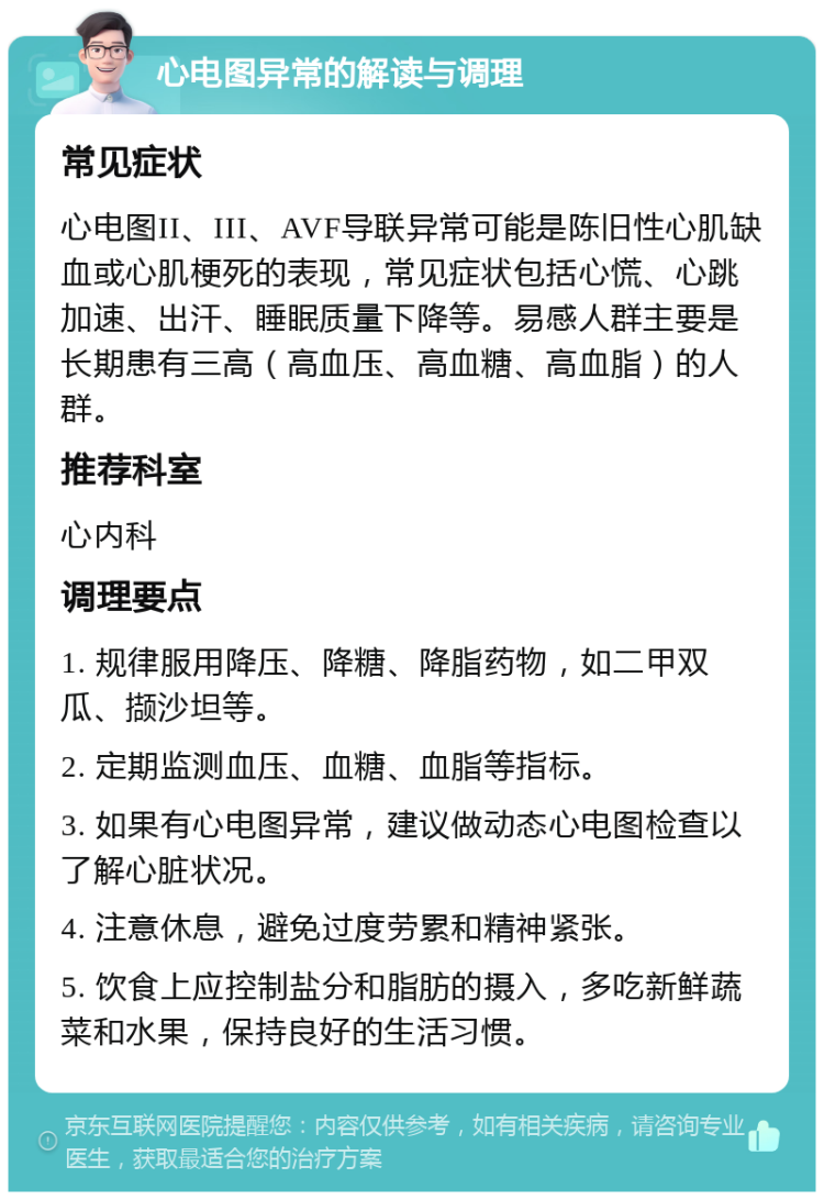 心电图异常的解读与调理 常见症状 心电图II、III、AVF导联异常可能是陈旧性心肌缺血或心肌梗死的表现，常见症状包括心慌、心跳加速、出汗、睡眠质量下降等。易感人群主要是长期患有三高（高血压、高血糖、高血脂）的人群。 推荐科室 心内科 调理要点 1. 规律服用降压、降糖、降脂药物，如二甲双瓜、撷沙坦等。 2. 定期监测血压、血糖、血脂等指标。 3. 如果有心电图异常，建议做动态心电图检查以了解心脏状况。 4. 注意休息，避免过度劳累和精神紧张。 5. 饮食上应控制盐分和脂肪的摄入，多吃新鲜蔬菜和水果，保持良好的生活习惯。