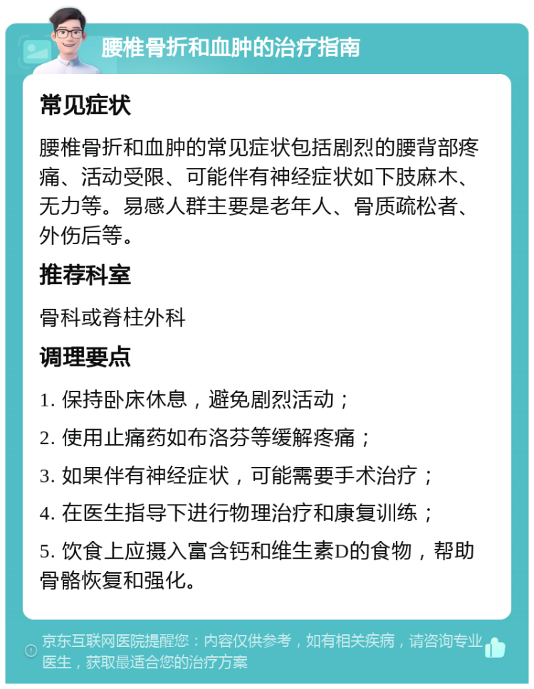 腰椎骨折和血肿的治疗指南 常见症状 腰椎骨折和血肿的常见症状包括剧烈的腰背部疼痛、活动受限、可能伴有神经症状如下肢麻木、无力等。易感人群主要是老年人、骨质疏松者、外伤后等。 推荐科室 骨科或脊柱外科 调理要点 1. 保持卧床休息，避免剧烈活动； 2. 使用止痛药如布洛芬等缓解疼痛； 3. 如果伴有神经症状，可能需要手术治疗； 4. 在医生指导下进行物理治疗和康复训练； 5. 饮食上应摄入富含钙和维生素D的食物，帮助骨骼恢复和强化。