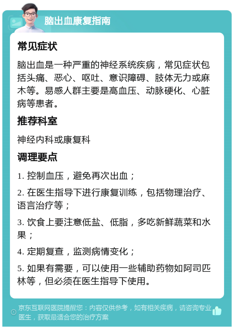 脑出血康复指南 常见症状 脑出血是一种严重的神经系统疾病，常见症状包括头痛、恶心、呕吐、意识障碍、肢体无力或麻木等。易感人群主要是高血压、动脉硬化、心脏病等患者。 推荐科室 神经内科或康复科 调理要点 1. 控制血压，避免再次出血； 2. 在医生指导下进行康复训练，包括物理治疗、语言治疗等； 3. 饮食上要注意低盐、低脂，多吃新鲜蔬菜和水果； 4. 定期复查，监测病情变化； 5. 如果有需要，可以使用一些辅助药物如阿司匹林等，但必须在医生指导下使用。